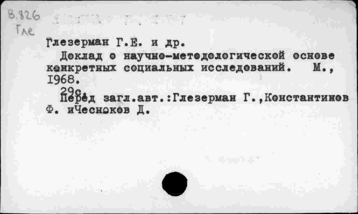 ﻿В.Ш> Где
Глезерман Г.Е. и др.
Деклад о научно-методологической основе конкретных социальных исследований. М., 1968.
Й§$4д загл.авт.:Глезерман Г.,Константинов Ф. иЧесноков Д.